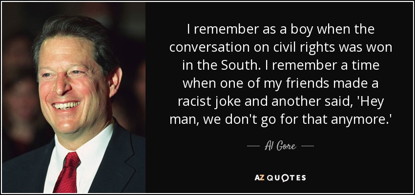 I remember as a boy when the conversation on civil rights was won in the South. I remember a time when one of my friends made a racist joke and another said, 'Hey man, we don't go for that anymore.' - Al Gore