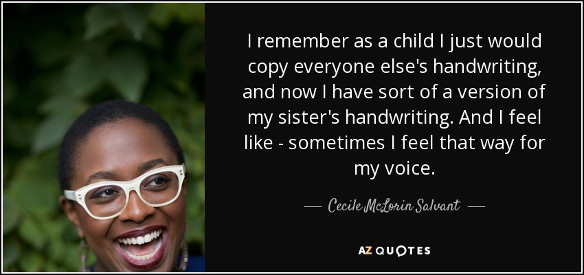 I remember as a child I just would copy everyone else's handwriting, and now I have sort of a version of my sister's handwriting. And I feel like - sometimes I feel that way for my voice. - Cecile McLorin Salvant