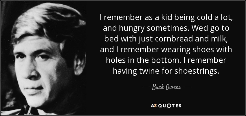 I remember as a kid being cold a lot, and hungry sometimes. Wed go to bed with just cornbread and milk, and I remember wearing shoes with holes in the bottom. I remember having twine for shoestrings. - Buck Owens