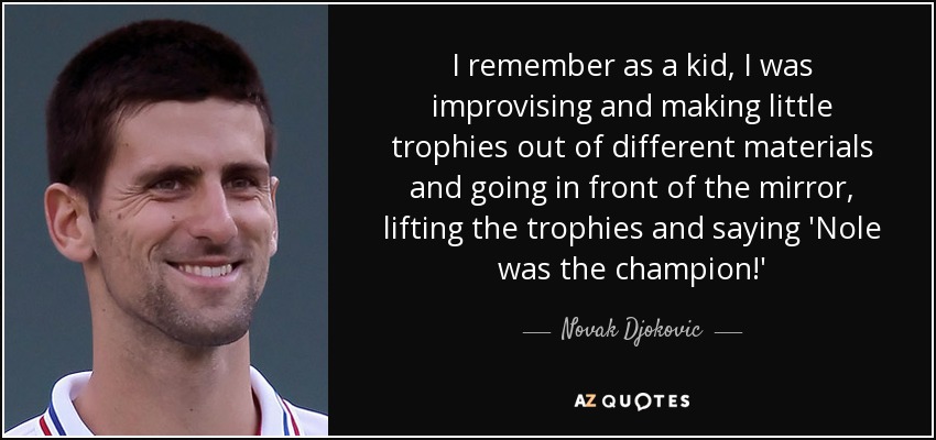 I remember as a kid, I was improvising and making little trophies out of different materials and going in front of the mirror, lifting the trophies and saying 'Nole was the champion!' - Novak Djokovic