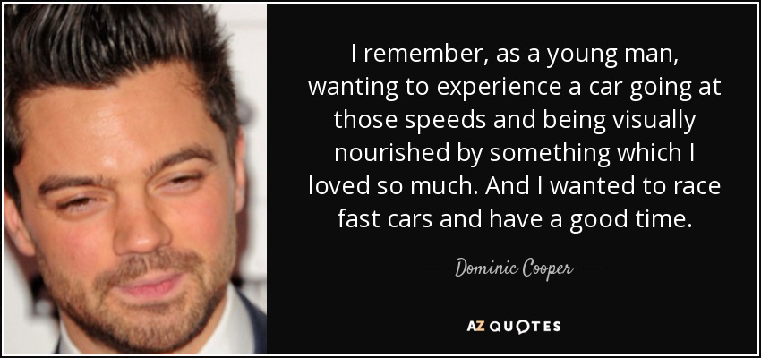 I remember, as a young man, wanting to experience a car going at those speeds and being visually nourished by something which I loved so much. And I wanted to race fast cars and have a good time. - Dominic Cooper