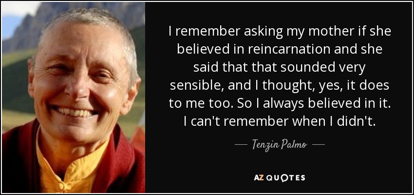 I remember asking my mother if she believed in reincarnation and she said that that sounded very sensible, and I thought, yes, it does to me too. So I always believed in it. I can't remember when I didn't. - Tenzin Palmo