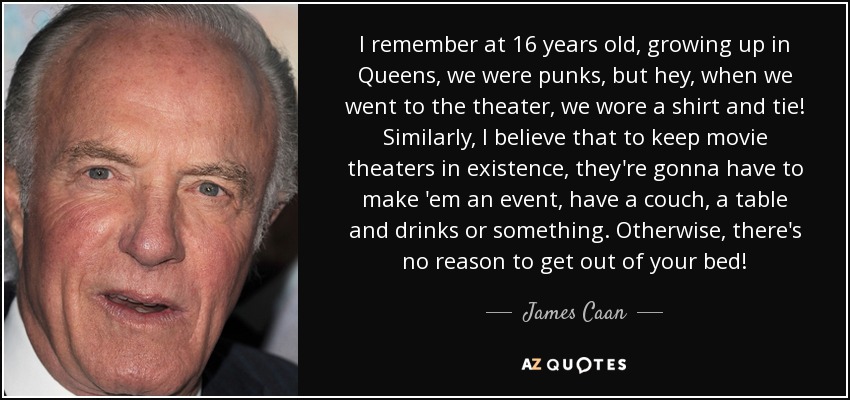 I remember at 16 years old, growing up in Queens, we were punks, but hey, when we went to the theater, we wore a shirt and tie! Similarly, I believe that to keep movie theaters in existence, they're gonna have to make 'em an event, have a couch, a table and drinks or something. Otherwise, there's no reason to get out of your bed! - James Caan