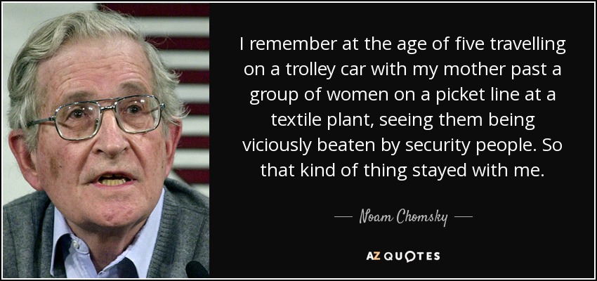 I remember at the age of five travelling on a trolley car with my mother past a group of women on a picket line at a textile plant, seeing them being viciously beaten by security people. So that kind of thing stayed with me. - Noam Chomsky
