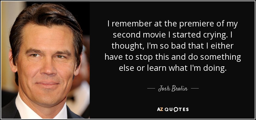 I remember at the premiere of my second movie I started crying. I thought, I'm so bad that I either have to stop this and do something else or learn what I'm doing. - Josh Brolin