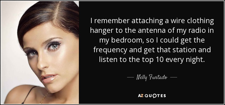 I remember attaching a wire clothing hanger to the antenna of my radio in my bedroom, so I could get the frequency and get that station and listen to the top 10 every night. - Nelly Furtado