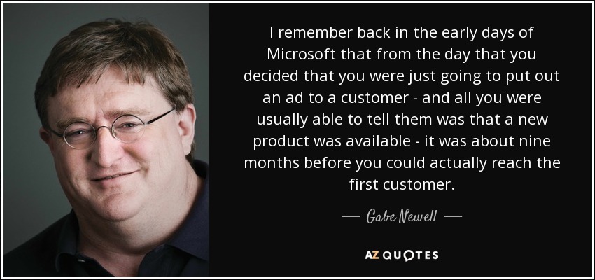 I remember back in the early days of Microsoft that from the day that you decided that you were just going to put out an ad to a customer - and all you were usually able to tell them was that a new product was available - it was about nine months before you could actually reach the first customer. - Gabe Newell