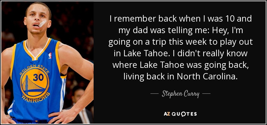 I remember back when I was 10 and my dad was telling me: Hey, I'm going on a trip this week to play out in Lake Tahoe. I didn't really know where Lake Tahoe was going back, living back in North Carolina. - Stephen Curry
