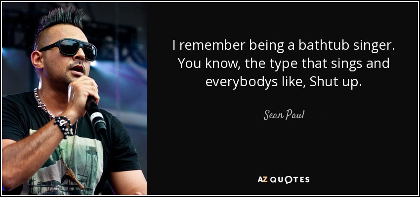 I remember being a bathtub singer. You know, the type that sings and everybodys like, Shut up. - Sean Paul