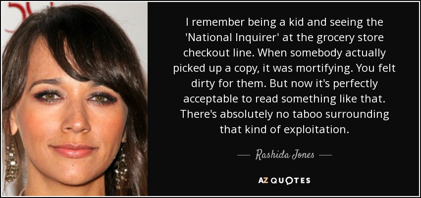 I remember being a kid and seeing the 'National Inquirer' at the grocery store checkout line. When somebody actually picked up a copy, it was mortifying. You felt dirty for them. But now it's perfectly acceptable to read something like that. There's absolutely no taboo surrounding that kind of exploitation. - Rashida Jones
