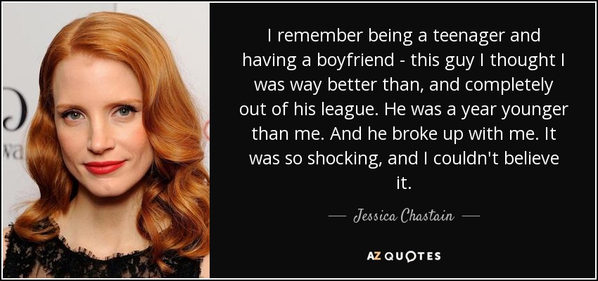 I remember being a teenager and having a boyfriend - this guy I thought I was way better than, and completely out of his league. He was a year younger than me. And he broke up with me. It was so shocking, and I couldn't believe it. - Jessica Chastain