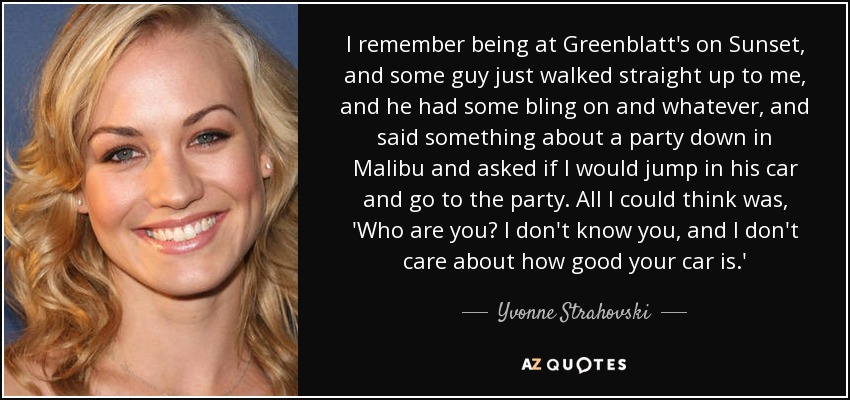 I remember being at Greenblatt's on Sunset, and some guy just walked straight up to me, and he had some bling on and whatever, and said something about a party down in Malibu and asked if I would jump in his car and go to the party. All I could think was, 'Who are you? I don't know you, and I don't care about how good your car is.' - Yvonne Strahovski