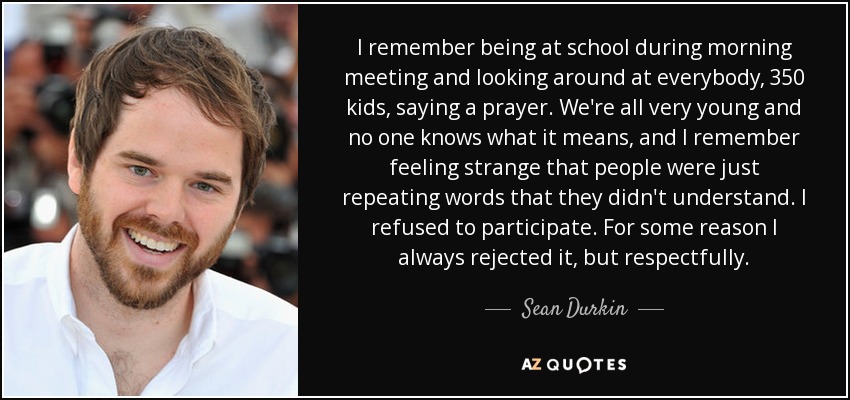 I remember being at school during morning meeting and looking around at everybody, 350 kids, saying a prayer. We're all very young and no one knows what it means, and I remember feeling strange that people were just repeating words that they didn't understand. I refused to participate. For some reason I always rejected it, but respectfully. - Sean Durkin