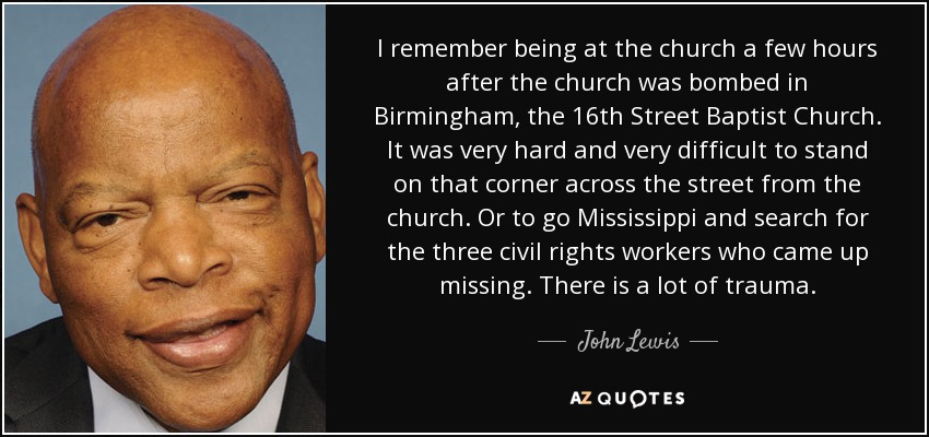 I remember being at the church a few hours after the church was bombed in Birmingham, the 16th Street Baptist Church. It was very hard and very difficult to stand on that corner across the street from the church. Or to go Mississippi and search for the three civil rights workers who came up missing. There is a lot of trauma. - John Lewis