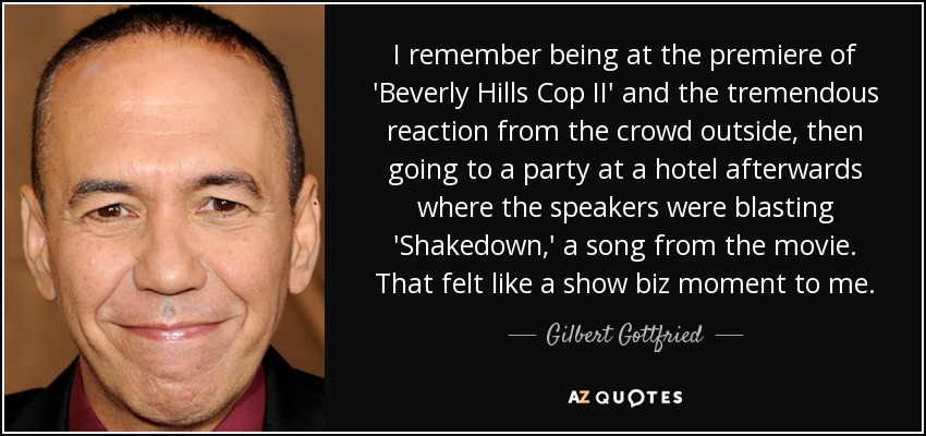 I remember being at the premiere of 'Beverly Hills Cop II' and the tremendous reaction from the crowd outside, then going to a party at a hotel afterwards where the speakers were blasting 'Shakedown,' a song from the movie. That felt like a show biz moment to me. - Gilbert Gottfried