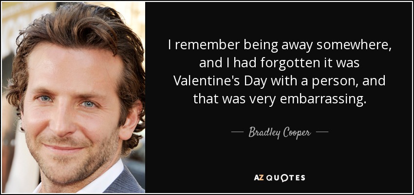 I remember being away somewhere, and I had forgotten it was Valentine's Day with a person, and that was very embarrassing. - Bradley Cooper