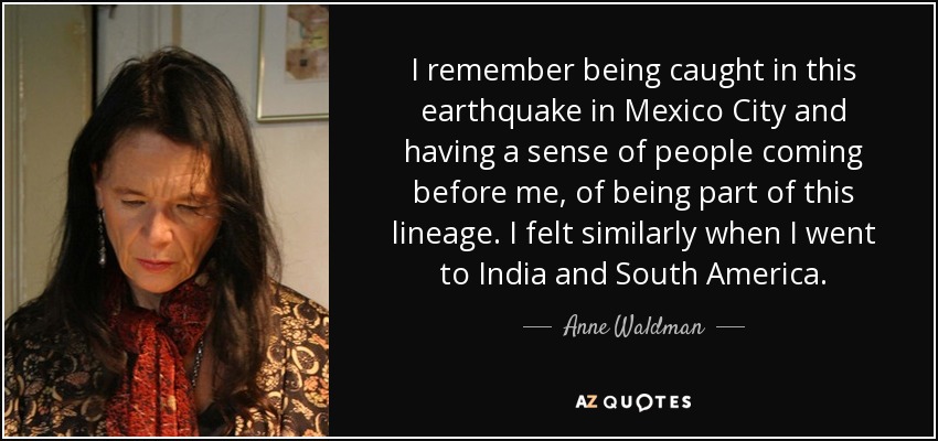 I remember being caught in this earthquake in Mexico City and having a sense of people coming before me, of being part of this lineage. I felt similarly when I went to India and South America. - Anne Waldman