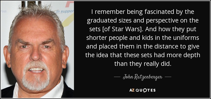 I remember being fascinated by the graduated sizes and perspective on the sets [of Star Wars]. And how they put shorter people and kids in the uniforms and placed them in the distance to give the idea that these sets had more depth than they really did. - John Ratzenberger