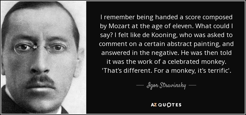 I remember being handed a score composed by Mozart at the age of eleven. What could I say? I felt like de Kooning, who was asked to comment on a certain abstract painting, and answered in the negative. He was then told it was the work of a celebrated monkey. 'That's different. For a monkey, it's terrific'. - Igor Stravinsky