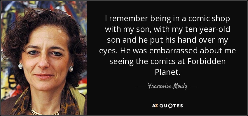 I remember being in a comic shop with my son, with my ten year-old son and he put his hand over my eyes. He was embarrassed about me seeing the comics at Forbidden Planet. - Francoise Mouly