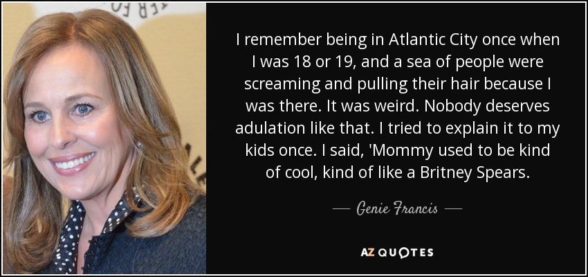 I remember being in Atlantic City once when I was 18 or 19, and a sea of people were screaming and pulling their hair because I was there. It was weird. Nobody deserves adulation like that. I tried to explain it to my kids once. I said, 'Mommy used to be kind of cool, kind of like a Britney Spears. - Genie Francis