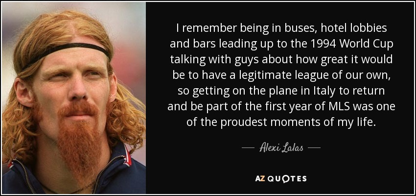 I remember being in buses, hotel lobbies and bars leading up to the 1994 World Cup talking with guys about how great it would be to have a legitimate league of our own, so getting on the plane in Italy to return and be part of the first year of MLS was one of the proudest moments of my life. - Alexi Lalas