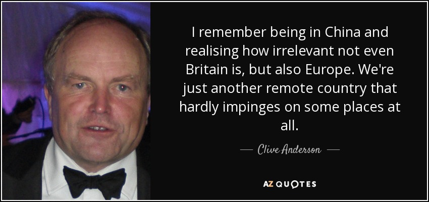 I remember being in China and realising how irrelevant not even Britain is, but also Europe. We're just another remote country that hardly impinges on some places at all. - Clive Anderson