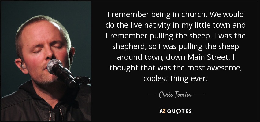 I remember being in church. We would do the live nativity in my little town and I remember pulling the sheep. I was the shepherd, so I was pulling the sheep around town, down Main Street. I thought that was the most awesome, coolest thing ever. - Chris Tomlin