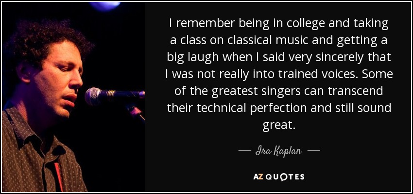 I remember being in college and taking a class on classical music and getting a big laugh when I said very sincerely that I was not really into trained voices. Some of the greatest singers can transcend their technical perfection and still sound great. - Ira Kaplan