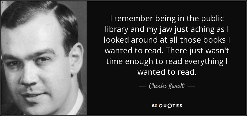 I remember being in the public library and my jaw just aching as I looked around at all those books I wanted to read. There just wasn't time enough to read everything I wanted to read. - Charles Kuralt