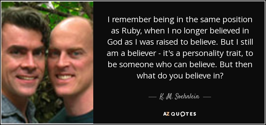 I remember being in the same position as Ruby, when I no longer believed in God as I was raised to believe. But I still am a believer - it's a personality trait, to be someone who can believe. But then what do you believe in? - K. M. Soehnlein