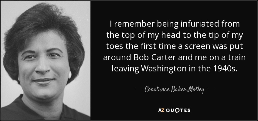 I remember being infuriated from the top of my head to the tip of my toes the first time a screen was put around Bob Carter and me on a train leaving Washington in the 1940s. - Constance Baker Motley