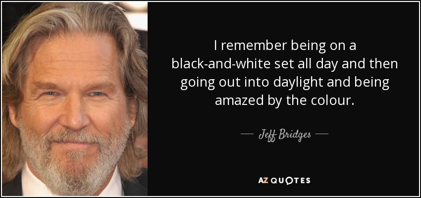 I remember being on a black-and-white set all day and then going out into daylight and being amazed by the colour. - Jeff Bridges