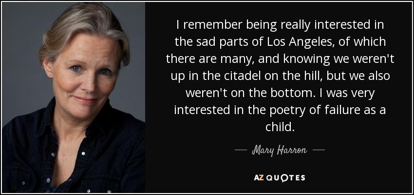 I remember being really interested in the sad parts of Los Angeles, of which there are many, and knowing we weren't up in the citadel on the hill, but we also weren't on the bottom. I was very interested in the poetry of failure as a child. - Mary Harron
