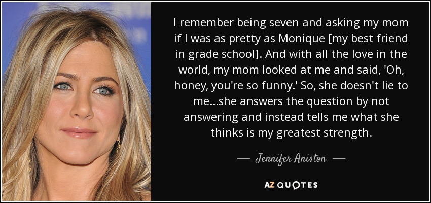 I remember being seven and asking my mom if I was as pretty as Monique [my best friend in grade school]. And with all the love in the world, my mom looked at me and said, 'Oh, honey, you're so funny.' So, she doesn't lie to me...she answers the question by not answering and instead tells me what she thinks is my greatest strength. - Jennifer Aniston