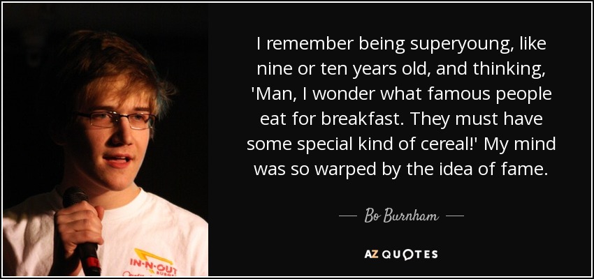 I remember being superyoung, like nine or ten years old, and thinking, 'Man, I wonder what famous people eat for breakfast. They must have some special kind of cereal!' My mind was so warped by the idea of fame. - Bo Burnham