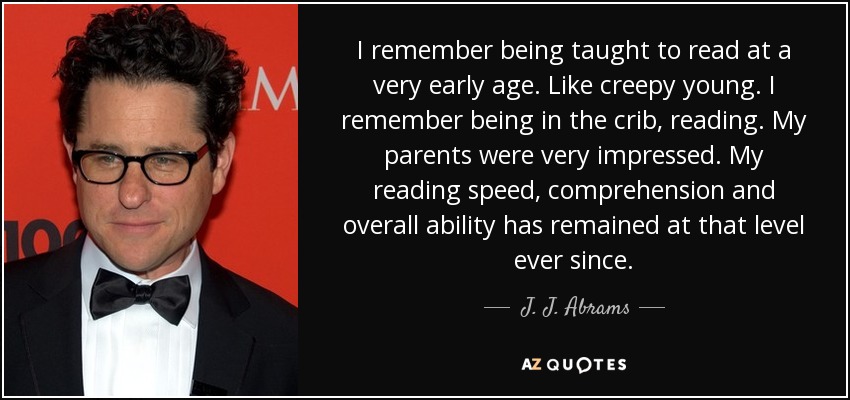 I remember being taught to read at a very early age. Like creepy young. I remember being in the crib, reading. My parents were very impressed. My reading speed, comprehension and overall ability has remained at that level ever since. - J. J. Abrams