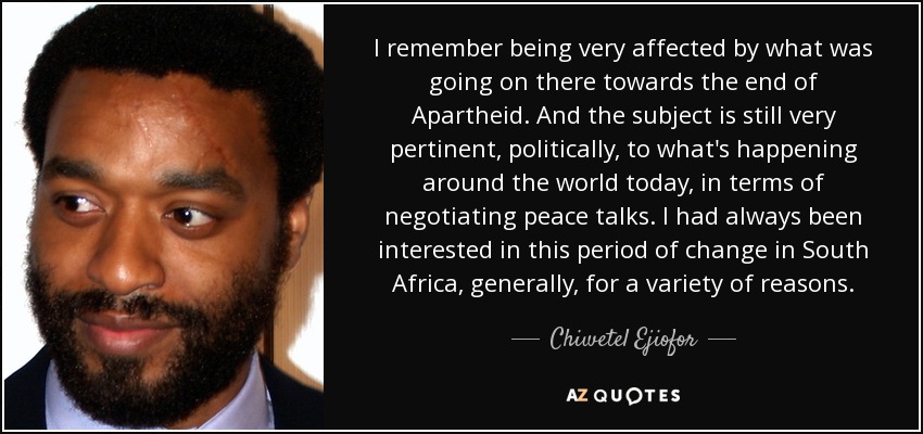 I remember being very affected by what was going on there towards the end of Apartheid. And the subject is still very pertinent, politically, to what's happening around the world today, in terms of negotiating peace talks. I had always been interested in this period of change in South Africa, generally, for a variety of reasons. - Chiwetel Ejiofor
