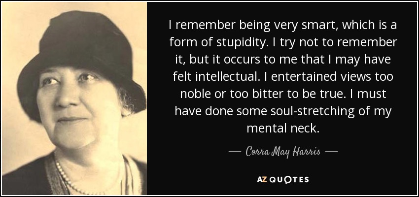 I remember being very smart, which is a form of stupidity. I try not to remember it, but it occurs to me that I may have felt intellectual. I entertained views too noble or too bitter to be true. I must have done some soul-stretching of my mental neck. - Corra May Harris