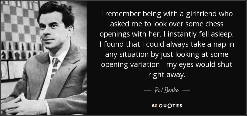 I remember being with a girlfriend who asked me to look over some chess openings with her. I instantly fell asleep. I found that I could always take a nap in any situation by just looking at some opening variation - my eyes would shut right away. - Pal Benko