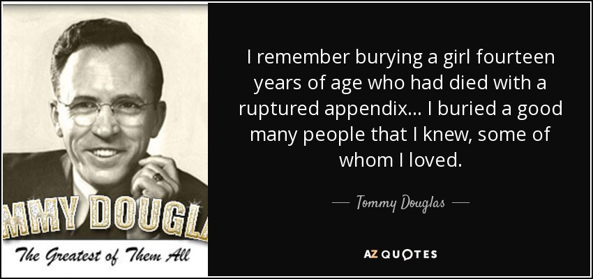 I remember burying a girl fourteen years of age who had died with a ruptured appendix... I buried a good many people that I knew, some of whom I loved. - Tommy Douglas