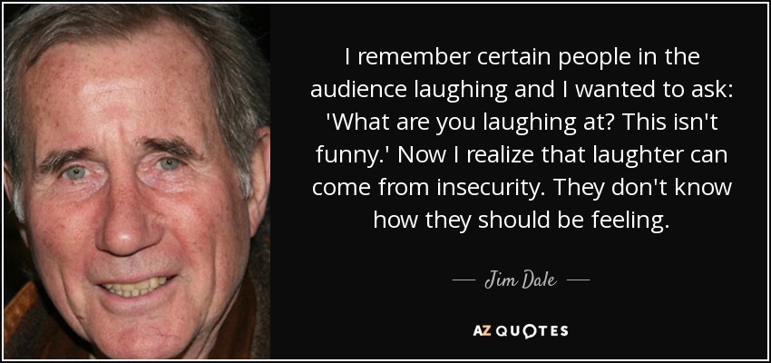 I remember certain people in the audience laughing and I wanted to ask: 'What are you laughing at? This isn't funny.' Now I realize that laughter can come from insecurity. They don't know how they should be feeling. - Jim Dale
