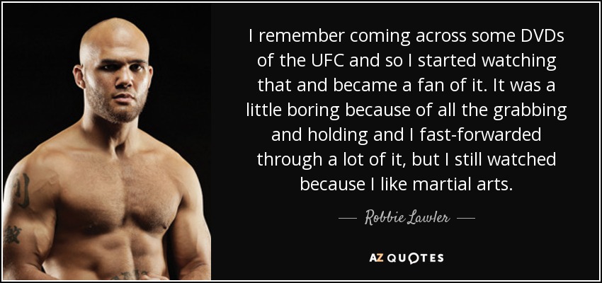 I remember coming across some DVDs of the UFC and so I started watching that and became a fan of it. It was a little boring because of all the grabbing and holding and I fast-forwarded through a lot of it, but I still watched because I like martial arts. - Robbie Lawler