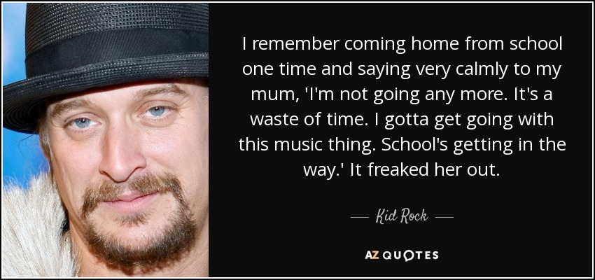 I remember coming home from school one time and saying very calmly to my mum, 'I'm not going any more. It's a waste of time. I gotta get going with this music thing. School's getting in the way.' It freaked her out. - Kid Rock