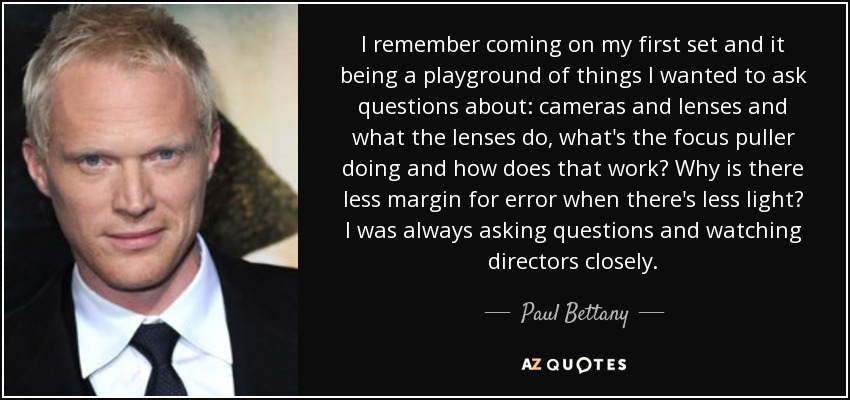 I remember coming on my first set and it being a playground of things I wanted to ask questions about: cameras and lenses and what the lenses do, what's the focus puller doing and how does that work? Why is there less margin for error when there's less light? I was always asking questions and watching directors closely. - Paul Bettany