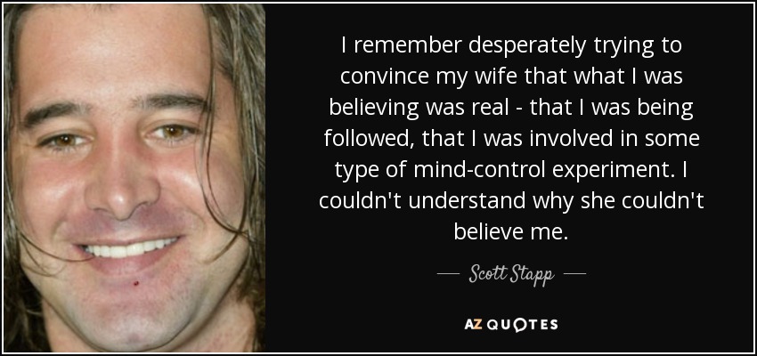 I remember desperately trying to convince my wife that what I was believing was real - that I was being followed, that I was involved in some type of mind-control experiment. I couldn't understand why she couldn't believe me. - Scott Stapp