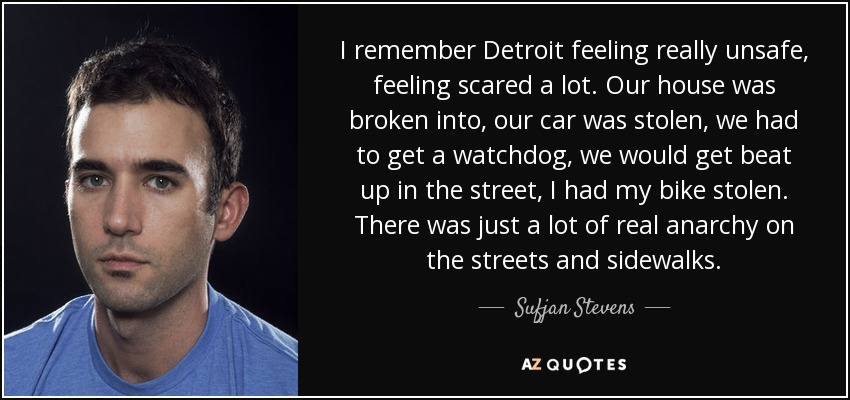 I remember Detroit feeling really unsafe, feeling scared a lot. Our house was broken into, our car was stolen, we had to get a watchdog, we would get beat up in the street, I had my bike stolen. There was just a lot of real anarchy on the streets and sidewalks. - Sufjan Stevens