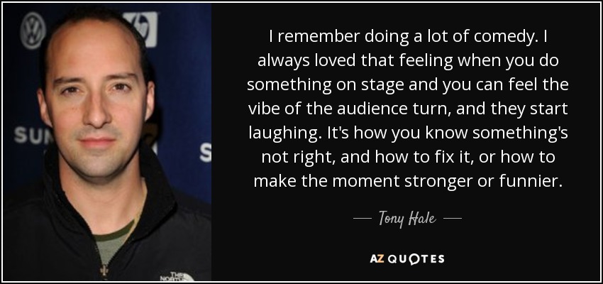 I remember doing a lot of comedy. I always loved that feeling when you do something on stage and you can feel the vibe of the audience turn, and they start laughing. It's how you know something's not right, and how to fix it, or how to make the moment stronger or funnier. - Tony Hale