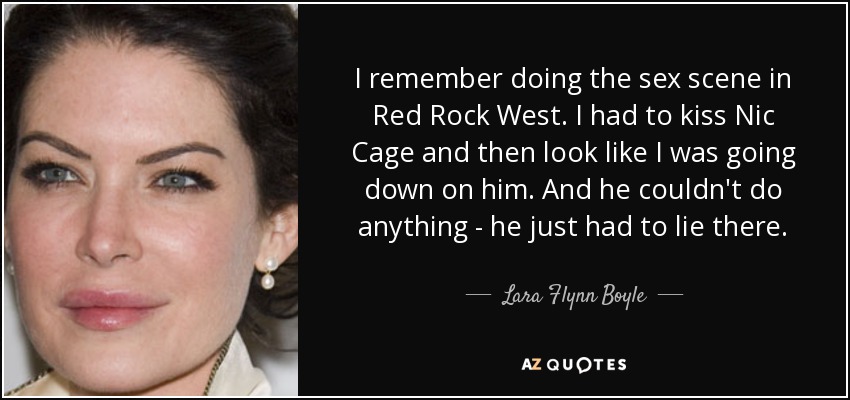 I remember doing the sex scene in Red Rock West. I had to kiss Nic Cage and then look like I was going down on him. And he couldn't do anything - he just had to lie there. - Lara Flynn Boyle
