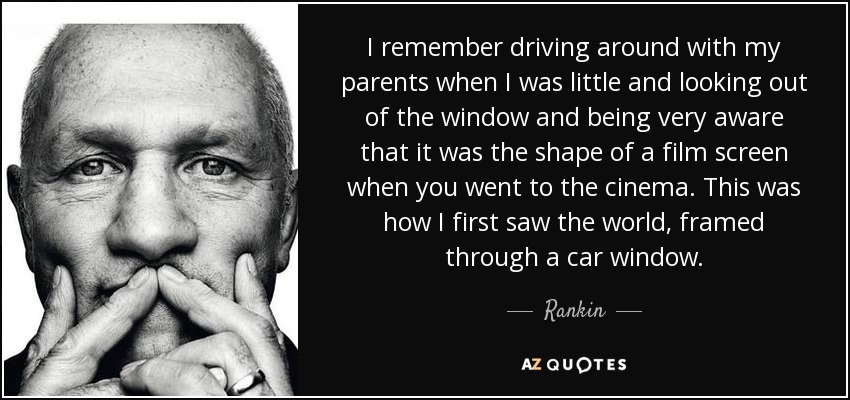 I remember driving around with my parents when I was little and looking out of the window and being very aware that it was the shape of a film screen when you went to the cinema. This was how I first saw the world, framed through a car window. - Rankin